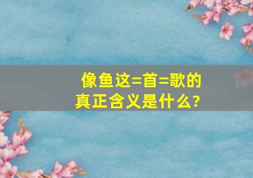 《像鱼》这=首=歌的真正含义是什么?