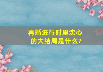 《再婚进行时》里沈心的大结局是什么?