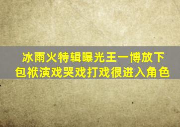 《冰雨火》特辑曝光,王一博放下包袱演戏,哭戏打戏很进入角色