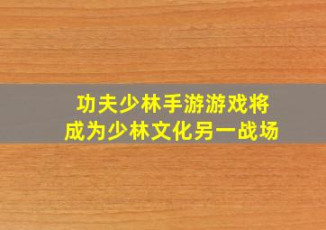 《功夫少林》手游游戏将成为少林文化另一战场