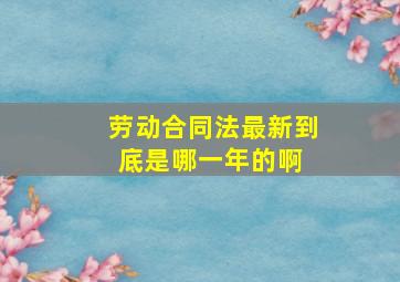 《劳动合同法》最新到底是哪一年的啊 