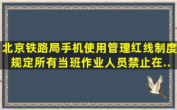 《北京铁路局手机使用管理红线制度》规定,所有当班作业人员禁止在...