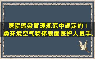 《医院感染管理规范》中规定的 I 类环境空气、物体表面、医护人员手...