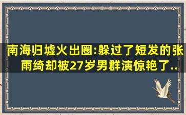 《南海归墟》火出圈:躲过了短发的张雨绮,却被27岁男群演惊艳了...