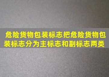 《危险货物包装标志》把危险货物包装标志分为主标志和副标志两类。( )