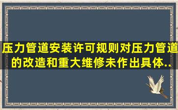 《压力管道安装许可规则》对压力管道的改造和重大维修未作出具体...