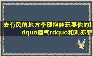 《去有风的地方》李现抱娃玩耍他的“痞气”和刘亦菲搭吗