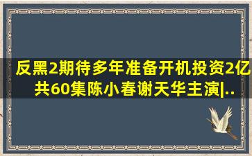 《反黑2》期待多年准备开机,投资2亿共60集,陈小春、谢天华主演|...