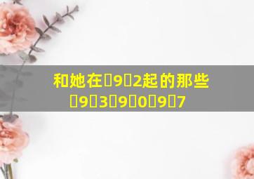 《和她在ﾁ9ﾋ2起的那些ﾁ9ﾒ3ﾁ9ﾏ0ﾁ9ﾛ7》