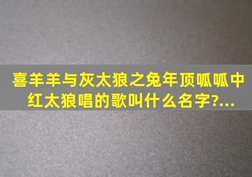 《喜羊羊与灰太狼》之《兔年顶呱呱》中红太狼唱的歌叫什么名字?(...