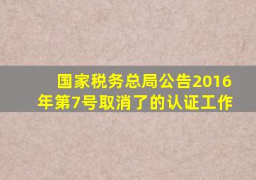 《国家税务总局公告2016年第7号》取消了的认证工作。