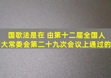 《国歌法》是在( )由第十二届全国人大常委会第二十九次会议上通过的。