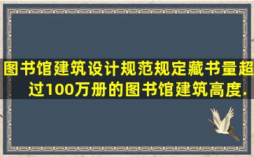 《图书馆建筑设计规范》规定藏书量超过100万册的图书馆、建筑高度...