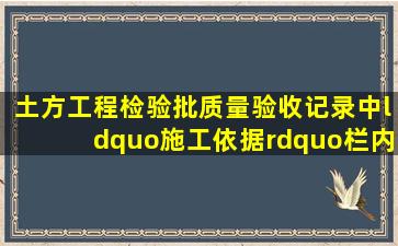 《土方工程检验批质量验收记录》中,“施工依据”栏内应填写的是...