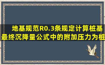 《地基规范》R0.3条规定计算桩基最终沉降量公式中的附加压力为桩...