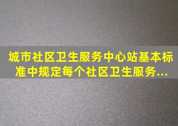 《城市社区卫生服务中心、站基本标准》中规定,每个社区卫生服务...