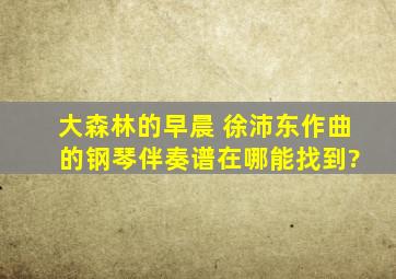 《大森林的早晨》 徐沛东作曲 的钢琴伴奏谱在哪能找到?