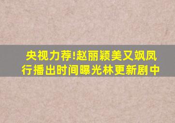 《央视力荐!赵丽颖美又飒,凤行播出时间曝光》林更新剧中