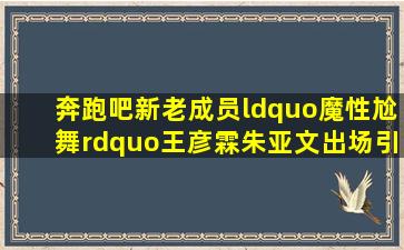 《奔跑吧》新老成员“魔性尬舞”,王彦霖、朱亚文出场引尖叫!