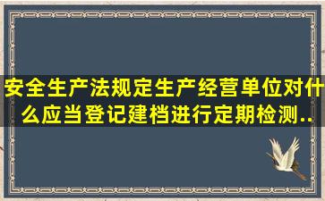 《安全生产法》规定,生产经营单位对什么应当登记建档,进行定期检测,...