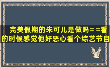 《完美假期》的朱可儿是做吗,= =看的时候感觉他好恶心,看个综艺节目...