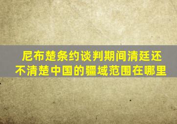 《尼布楚条约》谈判期间,清廷还不清楚中国的疆域范围在哪里