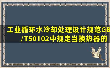 《工业循环水冷却处理设计规范》GB/T50102中规定,当换热器的型式...