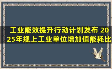 《工业能效提升行动计划》发布 2025年规上工业单位增加值能耗比...