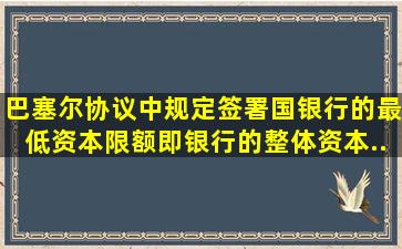 《巴塞尔协议》中规定,签署国银行的最低资本限额,即银行的整体资本...