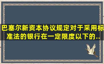 《巴塞尔新资本协议》规定,对于采用标准法的银行,在一定限度以下的...