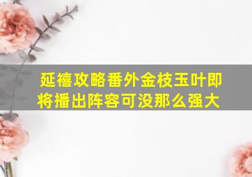 《延禧攻略》番外《金枝玉叶》即将播出,阵容可没那么强大 