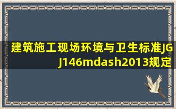 《建筑施工现场环境与卫生标准》JGJ146—2013规定,施工现场必须...