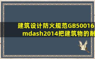 《建筑设计防火规范》(GB50016—2014)把建筑物的耐火等级分为一级...