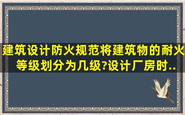 《建筑设计防火规范》将建筑物的耐火等级划分为几级?设计厂房时,...