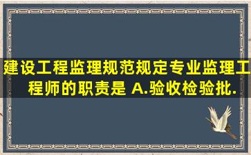 《建设工程监理规范》规定,专业监理工程师的职责是( )。A.验收检验批...