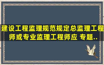 《建设工程监理规范》规定,总监理工程师或专业监理工程师应( )专题...