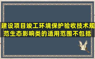 《建设项目竣工环境保护验收技术规范生态影响类》的适用范围不包括( )