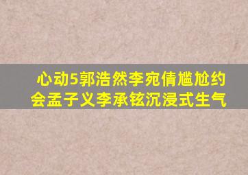 《心动5》郭浩然、李宛倩尴尬约会,孟子义、李承铉沉浸式生气