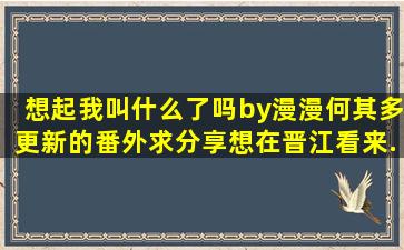 《想起我叫什么了吗》by漫漫何其多,更新的番外求分享,想在晋江看来...