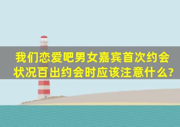 《我们恋爱吧》男女嘉宾首次约会状况百出,约会时应该注意什么?