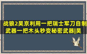 《战狼2》吴京利用一把瑞士军刀自制武器,一把木头秒变秘密武器|吴 ...