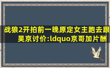 《战狼2》开拍前一晚,原定女主跑去跟吴京讨价:“京哥加片酬,不然...