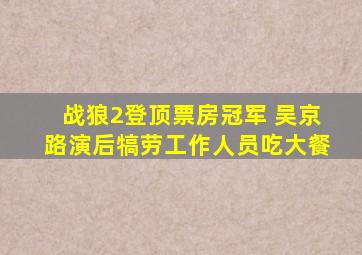 《战狼2》登顶票房冠军 吴京路演后犒劳工作人员吃大餐