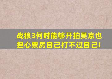 《战狼3》何时能够开拍吴京也担心票房,自己打不过自己!