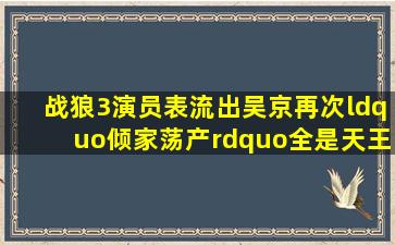 《战狼3》演员表流出,吴京再次“倾家荡产”,全是天王、大腕