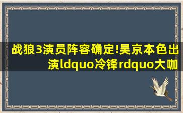 《战狼3》演员阵容确定!吴京本色出演“冷锋”,大咖云集!