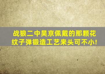 《战狼二》中吴京佩戴的那颗花纹子弹,锻造工艺来头可不小!