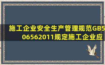 《施工企业安全生产管理规范》(GB506562011)规定,施工企业应明确...