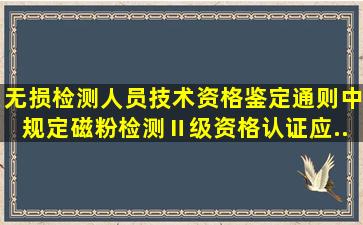 《无损检测人员技术资格鉴定通则》中规定,磁粉检测Ⅱ级资格认证应...