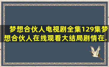 《梦想合伙人》电视剧全集(129集)梦想合伙人在线观看大结局剧情在...